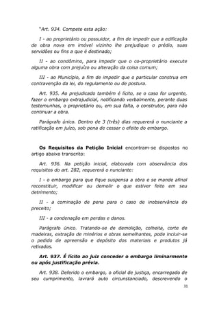“Art. 934. Compete esta ação:
I - ao proprietário ou possuidor, a fim de impedir que a edificação
de obra nova em imóvel vizinho lhe prejudique o prédio, suas
servidões ou fins a que é destinado;
II - ao condômino, para impedir que o co-proprietário execute
alguma obra com prejuízo ou alteração da coisa comum;
III - ao Município, a fim de impedir que o particular construa em
contravenção da lei, do regulamento ou de postura.
Art. 935. Ao prejudicado também é lícito, se o caso for urgente,
fazer o embargo extrajudicial, notificando verbalmente, perante duas
testemunhas, o proprietário ou, em sua falta, o construtor, para não
continuar a obra.
Parágrafo único. Dentro de 3 (três) dias requererá o nunciante a
ratificação em juízo, sob pena de cessar o efeito do embargo.
Os Requisitos da Petição Inicial encontram-se dispostos no
artigo abaixo transcrito:
Art. 936. Na petição inicial, elaborada com observância dos
requisitos do art. 282, requererá o nunciante:
I - o embargo para que fique suspensa a obra e se mande afinal
reconstituir, modificar ou demolir o que estiver feito em seu
detrimento;
II - a cominação de pena para o caso de inobservância do
preceito;
III - a condenação em perdas e danos.
Parágrafo único. Tratando-se de demolição, colheita, corte de
madeiras, extração de minérios e obras semelhantes, pode incluir-se
o pedido de apreensão e depósito dos materiais e produtos já
retirados.
Art. 937. É lícito ao juiz conceder o embargo liminarmente
ou após justificação prévia.
Art. 938. Deferido o embargo, o oficial de justiça, encarregado de
seu cumprimento, lavrará auto circunstanciado, descrevendo o
31
 