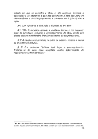estado em que se encontra a obra; e, ato contínuo, intimará o
construtor e os operários a que não continuem a obra sob pena de
desobediência e citará o proprietário a contestar em 5 (cinco) dias a
ação.
Art. 939. Aplica-se a esta ação o disposto no art. 803.5
Art. 940. O nunciado poderá, a qualquer tempo e em qualquer
grau de jurisdição, requerer o prosseguimento da obra, desde que
preste caução e demonstre prejuízo resultante da suspensão dela.
§ 1o
A caução será prestada no juízo de origem, embora a causa
se encontre no tribunal.
§ 2o
Em nenhuma hipótese terá lugar o prosseguimento,
tratando-se de obra nova levantada contra determinação de
regulamentos administrativos.”
5
Art. 803 - Não sendo contestado o pedido, presumir-se-ão aceitos pelo requerido, como verdadeiros,
os fatos alegados pelo requerente (arts. 285 e 319); caso em que o juiz decidirá dentro em 5 (cinco) dias.
32
 