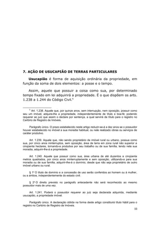 7. AÇÃO DE USUCAPIÃO DE TERRAS PARTICULARES
Usucapião é forma de aquisição ordinária da propriedade, em
função da soma de dois elementos: a posse e o tempo.
Assim, aquele que possuir a coisa como sua, por determinado
tempo fixado em lei adquirirá a propriedade. É o que dispõem os arts.
1.238 a 1.244 do Código Civil.6
6
Art. 1.238. Aquele que, por quinze anos, sem interrupção, nem oposição, possuir como
seu um imóvel, adquire-lhe a propriedade, independentemente de título e boa-fé; podendo
requerer ao juiz que assim o declare por sentença, a qual servirá de título para o registro no
Cartório de Registro de Imóveis.
Parágrafo único. O prazo estabelecido neste artigo reduzir-se-á a dez anos se o possuidor
houver estabelecido no imóvel a sua moradia habitual, ou nele realizado obras ou serviços de
caráter produtivo.
Art. 1.239. Aquele que, não sendo proprietário de imóvel rural ou urbano, possua como
sua, por cinco anos ininterruptos, sem oposição, área de terra em zona rural não superior a
cinqüenta hectares, tornando-a produtiva por seu trabalho ou de sua família, tendo nela sua
moradia, adquirir-lhe-á a propriedade.
Art. 1.240. Aquele que possuir como sua, área urbana de até duzentos e cinqüenta
metros quadrados, por cinco anos ininterruptamente e sem oposição, utilizando-a para sua
moradia ou de sua família, adquirir-lhe-á o domínio, desde que não seja proprietário de outro
imóvel urbano ou rural.
§ 1o
O título de domínio e a concessão de uso serão conferidos ao homem ou à mulher,
ou a ambos, independentemente do estado civil.
§ 2o
O direito previsto no parágrafo antecedente não será reconhecido ao mesmo
possuidor mais de uma vez.
Art. 1.241. Poderá o possuidor requerer ao juiz seja declarada adquirida, mediante
usucapião, a propriedade imóvel.
Parágrafo único. A declaração obtida na forma deste artigo constituirá título hábil para o
registro no Cartório de Registro de Imóveis.
33
 