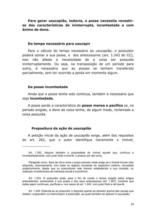 Para gerar usucapião, todavia, a posse necessita revestir-
se das características de ininterrupta, incontestada e com
ânimo de dono.
Do tempo necessário para usucapir
Para o cálculo do tempo necessário ao usucapião, o possuidor
poderá somar a sua posse, e dos antecessores (art. 1.243 do CC),
isso não afasta a necessidade de a coisa ser possuída
ininterruptamente. Ou seja, na transposição de um período para
outro, é necessário que as posses se tenham transferido
parcialmente, sem ter ocorrido a perda em momento algum.
Da posse incontestada
Ainda que a posse tenha sido continua, também é necessário que
seja incontestada.
A posse perde a característica de posse mansa e pacifica se, no
período exigido, o dono da coisa tenha, de algum modo, reclamado a
coisa possuída.
Propositura da ação de usucapião
A petição inicial da ação de usucapião exige, além dos requisitos
do art. 282, que o autor identifique claramente o imóvel,
Art. 1.242. Adquire também a propriedade do imóvel aquele que, contínua e
incontestadamente, com justo título e boa-fé, o possuir por dez anos.
Parágrafo único. Será de cinco anos o prazo previsto neste artigo se o imóvel houver sido
adquirido, onerosamente, com base no registro constante do respectivo cartório, cancelada
posteriormente, desde que os possuidores nele tiverem estabelecido a sua moradia, ou
realizado investimentos de interesse social e econômico.
Art. 1.243. O possuidor pode, para o fim de contar o tempo exigido pelos artigos
antecedentes, acrescentar à sua posse a dos seus antecessores (art. 1.207), contanto que
todas sejam contínuas, pacíficas e, nos casos do art. 1.242, com justo título e de boa-fé.
Art. 1.244. Estende-se ao possuidor o disposto quanto ao devedor acerca das causas que
obstam, suspendem ou interrompem a prescrição, as quais também se aplicam à usucapião.
34
 