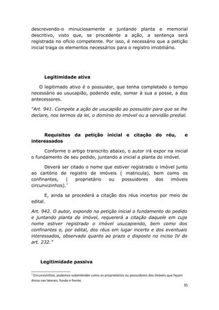 descrevendo-o minuciosamente e juntando planta e memorial
descritivo, visto que, se procedente a ação, a sentença será
registrada no ofício competente. Por isso, é necessário que a petição
inicial traga os elementos necessários para o registro imobiliário.
Legitimidade ativa
O legitimado ativo é o possuidor, que tenha completado o tempo
necessário ao usucapião, podendo este, somar à sua a posse, a dos
antecessores.
“Art. 941. Compete a ação de usucapião ao possuidor para que se lhe
declare, nos termos da lei, o domínio do imóvel ou a servidão predial.
Requisitos da petição inicial e citação do réu, e
interessados
Conforme o artigo transcrito abaixo, o autor irá expor na inicial
o fundamento de seu pedido, juntando a inicial a planta do imóvel.
Deverá ser citado o nome que estiver registrado o imóvel junto
ao cartório de registro de imóveis ( matricula), bem como os
confinantes, ( proprietário ou possuidores dos imóveis
circunvizinhos).7
E, ainda se procederá a citação dos réus incertos por meio de
edital.
Art. 942. O autor, expondo na petição inicial o fundamento do pedido
e juntando planta do imóvel, requererá a citação daquele em cujo
nome estiver registrado o imóvel usucapiendo, bem como dos
confinantes e, por edital, dos réus em lugar incerto e dos eventuais
interessados, observado quanto ao prazo o disposto no inciso IV do
art. 232.”
Legitimidade passiva
7
Circunvizinhos, podemos subentender como os proprietários ou possuidores dos imóveis que façam
divisa nas laterais, fundo e frente.
35
 