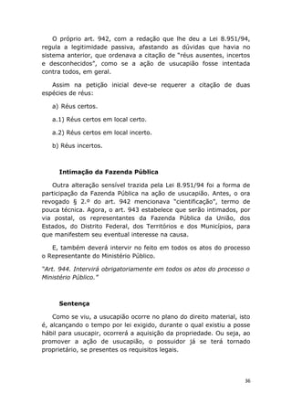 O próprio art. 942, com a redação que lhe deu a Lei 8.951/94,
regula a legitimidade passiva, afastando as dúvidas que havia no
sistema anterior, que ordenava a citação de “réus ausentes, incertos
e desconhecidos”, como se a ação de usucapião fosse intentada
contra todos, em geral.
Assim na petição inicial deve-se requerer a citação de duas
espécies de réus:
a) Réus certos.
a.1) Réus certos em local certo.
a.2) Réus certos em local incerto.
b) Réus incertos.
Intimação da Fazenda Pública
Outra alteração sensível trazida pela Lei 8.951/94 foi a forma de
participação da Fazenda Pública na ação de usucapião. Antes, o ora
revogado § 2.º do art. 942 mencionava “cientificação”, termo de
pouca técnica. Agora, o art. 943 estabelece que serão intimados, por
via postal, os representantes da Fazenda Pública da União, dos
Estados, do Distrito Federal, dos Territórios e dos Municípios, para
que manifestem seu eventual interesse na causa.
E, também deverá intervir no feito em todos os atos do processo
o Representante do Ministério Público.
“Art. 944. Intervirá obrigatoriamente em todos os atos do processo o
Ministério Público.”
Sentença
Como se viu, a usucapião ocorre no plano do direito material, isto
é, alcançando o tempo por lei exigido, durante o qual existiu a posse
hábil para usucapir, ocorrerá a aquisição da propriedade. Ou seja, ao
promover a ação de usucapião, o possuidor já se terá tornado
proprietário, se presentes os requisitos legais.
36
 