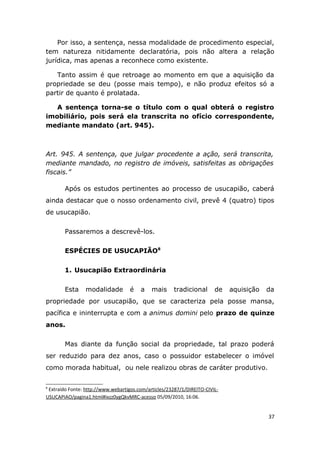 Por isso, a sentença, nessa modalidade de procedimento especial,
tem natureza nitidamente declaratória, pois não altera a relação
jurídica, mas apenas a reconhece como existente.
Tanto assim é que retroage ao momento em que a aquisição da
propriedade se deu (posse mais tempo), e não produz efeitos só a
partir de quanto é prolatada.
A sentença torna-se o título com o qual obterá o registro
imobiliário, pois será ela transcrita no ofício correspondente,
mediante mandato (art. 945).
Art. 945. A sentença, que julgar procedente a ação, será transcrita,
mediante mandado, no registro de imóveis, satisfeitas as obrigações
fiscais.”
Após os estudos pertinentes ao processo de usucapião, caberá
ainda destacar que o nosso ordenamento civil, prevê 4 (quatro) tipos
de usucapião.
Passaremos a descrevê-los.
ESPÉCIES DE USUCAPIÃO8
1. Usucapião Extraordinária
Esta modalidade é a mais tradicional de aquisição da
propriedade por usucapião, que se caracteriza pela posse mansa,
pacífica e ininterrupta e com a animus domini pelo prazo de quinze
anos.
Mas diante da função social da propriedade, tal prazo poderá
ser reduzido para dez anos, caso o possuidor estabelecer o imóvel
como morada habitual, ou nele realizou obras de caráter produtivo.
8
Extraído Fonte: http://www.webartigos.com/articles/23287/1/DIREITO-CIVIL-
USUCAPIAO/pagina1.html#ixzz0ygQkvMRC-acesso 05/09/2010, 16:06.
37
 