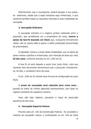 Relembrando, que o usucapiente, poderá agregar à sua posse,
as anteriores, desde que o lapso temporal seja ininterrupto, e que
contenha também todos os requisitos inerentes a essa modalidade de
usucapião.
2. Usucapião Ordinário
A usucapião ordinário é o negócio jurídico celebrado entre o
possuidor, que acreditando ser o proprietário da coisa, exerce a
posse de boa-fé baseada em título que, conquanto formalmente
válido, não se reputa hábil a operar o efeito pretendido (transmissão
de propriedade).
O legislador reduziu o prazo desta modalidade, que se opera de
posse mansa e pacífica e ininterrupta, com intenção de dono por mais
de dez anos, conforme previsto no art. 1242 do CC.
A boa fé só será alegada a quem tiver justo título, visto que
somente este documento demonstrará que o possuidor considerava-
se, de fato, o verdadeiro dono da coisa.
O art. 1242 do CC admite duas formas de configuração do justo
título.
O prazo de usucapião será reduzido para cinco anos ,
quando se tratar de imóvel adquirido onerosamente, com base no
registro constante do respectivo cartório.
Caso não haja registro, prevalece a regra de prescrição
aquisitiva de dez anos.
3. Usucapião Especial Urbana
Previsto pelo art. 182 da Constituição Federal, foi concebido o
instituto da usucapião urbana, e contemplado no art. 183 da Carta
38
 