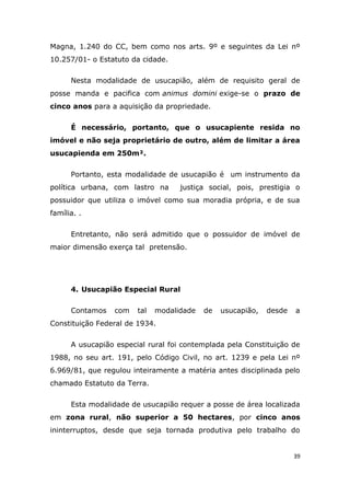 Magna, 1.240 do CC, bem como nos arts. 9º e seguintes da Lei nº
10.257/01- o Estatuto da cidade.
Nesta modalidade de usucapião, além de requisito geral de
posse manda e pacifica com animus domini exige-se o prazo de
cinco anos para a aquisição da propriedade.
É necessário, portanto, que o usucapiente resida no
imóvel e não seja proprietário de outro, além de limitar a área
usucapienda em 250m².
Portanto, esta modalidade de usucapião é um instrumento da
política urbana, com lastro na justiça social, pois, prestigia o
possuidor que utiliza o imóvel como sua moradia própria, e de sua
família. .
Entretanto, não será admitido que o possuidor de imóvel de
maior dimensão exerça tal pretensão.
4. Usucapião Especial Rural
Contamos com tal modalidade de usucapião, desde a
Constituição Federal de 1934.
A usucapião especial rural foi contemplada pela Constituição de
1988, no seu art. 191, pelo Código Civil, no art. 1239 e pela Lei nº
6.969/81, que regulou inteiramente a matéria antes disciplinada pelo
chamado Estatuto da Terra.
Esta modalidade de usucapião requer a posse de área localizada
em zona rural, não superior a 50 hectares, por cinco anos
ininterruptos, desde que seja tornada produtiva pelo trabalho do
39
 