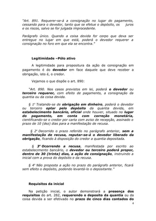 “Art. 891. Requerer-se-á a consignação no lugar do pagamento,
cessando para o devedor, tanto que se efetue o depósito, os juros
e os riscos, salvo se for julgada improcedente.
Parágrafo único. Quando a coisa devida for corpo que deva ser
entregue no lugar em que está, poderá o devedor requerer a
consignação no foro em que ela se encontra.”
Legitimidade –Pólo ativo
A legitimidade para propositura da ação de consignação em
pagamento é do devedor em face daquele que deve receber a
obrigação, isto é, o credor.
Vejamos o que dispõe o art. 890:
“Art. 890. Nos casos previstos em lei, poderá o devedor ou
terceiro requerer, com efeito de pagamento, a consignação da
quantia ou da coisa devida.
§ 1o
Tratando-se de obrigação em dinheiro, poderá o devedor
ou terceiro optar pelo depósito da quantia devida, em
estabelecimento bancário, oficial onde houver, situado no lugar
do pagamento, em conta com correção monetária,
cientificando-se o credor por carta com aviso de recepção, assinado o
prazo de 10 (dez) dias para a manifestação de recusa.
§ 2o
Decorrido o prazo referido no parágrafo anterior, sem a
manifestação de recusa, reputar-se-á o devedor liberado da
obrigação, ficando à disposição do credor a quantia depositada.
§ 3o
Ocorrendo a recusa, manifestada por escrito ao
estabelecimento bancário, o devedor ou terceiro poderá propor,
dentro de 30 (trinta) dias, a ação de consignação, instruindo a
inicial com a prova do depósito e da recusa.
§ 4o
Não proposta a ação no prazo do parágrafo anterior, ficará
sem efeito o depósito, podendo levantá-lo o depositante.”
Requisitos da inicial
Na petição inicial, o autor demonstrará a presença dos
requisitos do art. 282, requerendo o deposito da quantia ou da
coisa devida a ser efetivado no prazo de cinco dias contados do
4
 