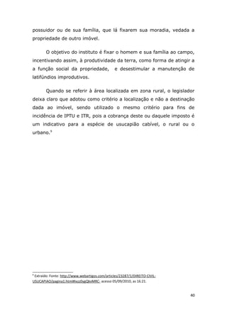 possuidor ou de sua família, que lá fixarem sua moradia, vedada a
propriedade de outro imóvel.
O objetivo do instituto é fixar o homem e sua família ao campo,
incentivando assim, à produtividade da terra, como forma de atingir a
a função social da propriedade, e desestimular a manutenção de
latifúndios improdutivos.
Quando se referir à área localizada em zona rural, o legislador
deixa claro que adotou como critério a localização e não a destinação
dada ao imóvel, sendo utilizado o mesmo critério para fins de
incidência de IPTU e ITR, pois a cobrança deste ou daquele imposto é
um indicativo para a espécie de usucapião cabível, o rural ou o
urbano.9
9
Extraído: Fonte: http://www.webartigos.com/articles/23287/1/DIREITO-CIVIL-
USUCAPIAO/pagina1.html#ixzz0ygQkvMRC- acesso 05/09/2010, as 16:21.
40
 