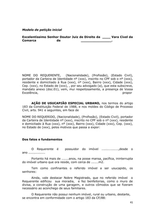 Modelo de petição inicial
Excelentíssimo Senhor Doutor Juiz de Direito da ____ Vara Cível da
Comarca de _______________.
NOME DO REQUERENTE, (Nacionalidade), (Profissão), (Estado Civil),
portador da Carteira de Identidade nº (xxx), inscrito no CPF sob o nº (xxx),
residente e domiciliado à Rua (xxx), nº (xxx), Bairro (xxx), Cidade (xxx),
Cep. (xxx), no Estado de (xxx), , por seu advogado (a), que esta subscreve,
mandato anexo (doc.01), vem, mui respeitosamente, a presença de Vossa
Excelência, propor
AÇÃO DE USUCAPIÃO ESPECIAL URBANO, nos termos do artigo
183 da Constituição Federal de 1988, e nos moldes do Código de Processo
Civil, arts. 941 e seguintes, em face de
NOME DO REQUERIDO, (Nacionalidade), (Profissão), (Estado Civil), portador
da Carteira de Identidade nº (xxx), inscrito no CPF sob o nº (xxx), residente
e domiciliado à Rua (xxx), nº (xxx), Bairro (xxx), Cidade (xxx), Cep. (xxx),
no Estado de (xxx), pelos motivos que passa a expor:
Dos fatos e fundamentos
O Requerente é possuidor do imóvel ................,desde o
ano ................
Portanto há mais de .......anos, na posse mansa, pacífica, ininterrupta
do imóvel urbano que ora reside, com cerca de .......m2.
Tem como confinantes o referido imóvel a ser usucapido, os
senhores:
Ainda, vale destacar Nobre Magistrado, que no referido imóvel o
Requerente edificou sua moradia, e fez benfeitorias, como o muro de
divisa, a construção de uma garagem, e outros cômodos que se fizeram
necessário ao aconchego de seus familiares.
O Requerente não possui nenhum imóvel, rural ou urbano, destarte,
se encontra em conformidade com o artigo 183 da CF/88:
41
 