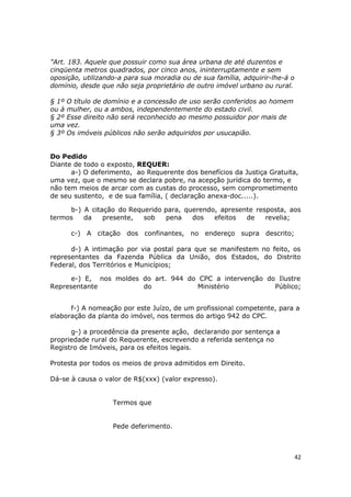 "Art. 183. Aquele que possuir como sua área urbana de até duzentos e
cinqüenta metros quadrados, por cinco anos, ininterruptamente e sem
oposição, utilizando-a para sua moradia ou de sua família, adquirir-lhe-á o
domínio, desde que não seja proprietário de outro imóvel urbano ou rural.
§ 1º O título de domínio e a concessão de uso serão conferidos ao homem
ou à mulher, ou a ambos, independentemente do estado civil.
§ 2º Esse direito não será reconhecido ao mesmo possuidor por mais de
uma vez.
§ 3º Os imóveis públicos não serão adquiridos por usucapião.
Do Pedido
Diante de todo o exposto, REQUER:
a-) O deferimento, ao Requerente dos benefícios da Justiça Gratuita,
uma vez, que o mesmo se declara pobre, na acepção jurídica do termo, e
não tem meios de arcar com as custas do processo, sem comprometimento
de seu sustento, e de sua família, ( declaração anexa-doc.....).
b-) A citação do Requerido para, querendo, apresente resposta, aos
termos da presente, sob pena dos efeitos de revelia;
c-) A citação dos confinantes, no endereço supra descrito;
d-) A intimação por via postal para que se manifestem no feito, os
representantes da Fazenda Pública da União, dos Estados, do Distrito
Federal, dos Territórios e Municípios;
e-) E, nos moldes do art. 944 do CPC a intervenção do Ilustre
Representante do Ministério Público;
f-) A nomeação por este Juízo, de um profissional competente, para a
elaboração da planta do imóvel, nos termos do artigo 942 do CPC.
g-) a procedência da presente ação, declarando por sentença a
propriedade rural do Requerente, escrevendo a referida sentença no
Registro de Imóveis, para os efeitos legais.
Protesta por todos os meios de prova admitidos em Direito.
Dá-se à causa o valor de R$(xxx) (valor expresso).
Termos que
Pede deferimento.
42
 
