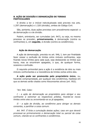 8. AÇÃO DE DIVISÃO E DEMARCAÇÃO DE TERRAS
PARTICULARES
O direito a ter o imóvel individualizado está previsto nos arts.
1.297 (demarcação) e 1.320 (divisão), ambos do Código Civil.
São, portanto, duas ações previstas com procedimento especial: a
de demarcação e a de divisão.
Podem, entretanto, ser cumuladas (art. 947), ou seja, no mesmo
processo se proceder, primeiramente, à demarcação (contra os
confinantes) e, em seguida, à divisão (contra os condôminos).
Ação de demarcação
A ação de demarcação, prevista no art. 946, I, tem por finalidade
fazer cessar a confusão de limites entre imóveis confinantes, seja
fixando novos limites para cada qual, seja destacando os limites que
havia, mas se encontram apagados, o que, de qualquer forma,
ocasiona a confusão.
O requisito primordial para a ação é a existência de dois ou mais
imóveis confrontantes e a inexistência de limites certos entre eles.
A ação pode ser promovida pelo proprietário único, ou,
havendo compropriedade, por qualquer dos condôminos, hipótese em
que os demais serão citados como litisconsortes ativos (art. 952).
“Art. 946. Cabe:
I - a ação de demarcação ao proprietário para obrigar o seu
confinante a estremar os respectivos prédios, fixando-se novos
limites entre eles ou aviventando-se os já apagados;
II - a ação de divisão, ao condômino para obrigar os demais
consortes, a partilhar a coisa comum.
Art. 947. É lícita a cumulação destas ações; caso em que deverá
processar-se primeiramente a demarcação total ou parcial da coisa
comum, citando-se os confinantes e condôminos.
43
 