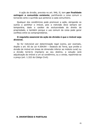 A ação de divisão, prevista no art. 946, II, tem por finalidade
extinguir a comunhão existente, partilhando a coisa comum e
tornando certo o quinhão que pertence a cada comunheiro.
Qualquer dos condôminos pode promover a ação, obrigando os
outros a partilhar o imóvel, pois a indivisão deve sempre ser
temporária, dado o caráter de exclusividade do direito de
propriedade, e também porque o uso comum da coisa pode gerar
conflitos entre os comproprietários.
O requisito essencial da ação de divisão é que o imóvel seja
divisível.
Se for indivisível por determinação legal (como, por exemplo,
dispõe o art. 65 da Lei 4.504/64 – Estatuto da Terra, que proíbe a
divisão de imóvel em áreas de dimensão inferior ao módulo rural) ou
a divisão torná-lo impróprio ao seu destino, a solução será
adjudicação do imóvel a um só condômino, ou a venda, repartindo-se
o preço (art. 1.322 do Código Civil).
9. INVENTÁRIO E PARTILHA
45
 