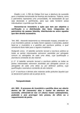 Dispõe o art. 1.784 do Código Civil que a abertura da sucessão
gera a imediata transmissão da herança aos herdeiros. Todavia, como
o patrimônio representa uma universidade, há necessidade de que
seja declarado e partilhando, para que cada herdeiro possa
individualizar o quinhão que lhe cabe.
Denomina-se inventário a ação que tem por objetivo a
verificação e a distribuição dos bens integrantes do
patrimônio da pessoa falecida, distribuindo-os entre aqueles
que têm direito sucessório.
“Art. 982. Havendo testamento ou interessado incapaz, proceder-se-
á ao inventário judicial; se todos forem capazes e concordes, poderá
fazer-se o inventário e a partilha por escritura pública, a qual
constituirá título hábil para o registro imobiliário.
Parágrafo único. O tabelião somente lavrará a escritura pública se
todas as partes interessadas estiverem assistidas por advogado
comum ou advogados de cada uma delas, cuja qualificação e
assinatura constarão do ato notarial.
§ 1º O tabelião somente lavrará a escritura pública se todas as
partes interessadas estiverem assistidas por advogado comum ou
advogados de cada uma delas ou por defensor público, cuja
qualificação e assinatura constarão do ato notarial.
§ 2º A escritura e demais atos notariais serão gratuitos àqueles que
se declararem pobres sob as penas da lei.
Tempestividade
Art. 983. O processo de inventário e partilha deve ser aberto
dentro de 60 (sessenta) dias a contar da abertura da
sucessão, ultimando-se nos 12 (doze) meses subseqüentes,
podendo o juiz prorrogar tais prazos, de ofício ou a
requerimento de parte.
46
 