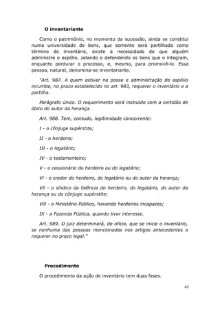 O inventariante
Como o patrimônio, no momento da sucessão, ainda se constitui
numa universidade de bens, que somente será partilhada como
término do inventário, existe a necessidade de que alguém
administre o espólio, zelando e defendendo os bens que o integram,
enquanto perdurar o processo, e, mesmo, para promovê-lo. Essa
pessoa, natural, denomina-se inventariante.
“Art. 987. A quem estiver na posse e administração do espólio
incumbe, no prazo estabelecido no art. 983, requerer o inventário e a
partilha.
Parágrafo único. O requerimento será instruído com a certidão de
óbito do autor da herança.
Art. 988. Tem, contudo, legitimidade concorrente:
I - o cônjuge supérstite;
II - o herdeiro;
III - o legatário;
IV - o testamenteiro;
V - o cessionário do herdeiro ou do legatário;
Vl - o credor do herdeiro, do legatário ou do autor da herança;
Vll - o síndico da falência do herdeiro, do legatário, do autor da
herança ou do cônjuge supérstite;
Vlll - o Ministério Público, havendo herdeiros incapazes;
IX - a Fazenda Pública, quando tiver interesse.
Art. 989. O juiz determinará, de ofício, que se inicie o inventário,
se nenhuma das pessoas mencionadas nos artigos antecedentes o
requerer no prazo legal.”
Procedimento
O procedimento da ação de inventário tem duas fases.
47
 