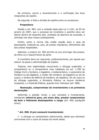 Na primeira, ocorre o levantamento e a verificação dos bens
integrantes do espólio.
Na segunda, é feita a divisão do espólio entre os sucessores.
Propositura
Dispõe o art. 983, com a redação dada pela Lei 11.441, de 04 de
janeiro de 2007, que o processo de inventário e partilha deve ser
aberto dentro de sessenta dias, contados da abertura da sucessão, e
ultimado nos doze meses subseqüentes.
Porém, como a norma não impõe sanção para o caso de
desrespeito, tratando-se, pois, de prazos impróprios, dificilmente são
tais prazos respeitados.
Ademais, o próprio art. 983 permite ao juiz prorrogar tais prazos,
de ofício ou a requerimento da parte.
O inventário deve ser requerido, preferentemente, por aquele que
estiver na posse e administração do espólio.
Todavia, tem legitimidade concorrente o cônjuge supérstite, o
companheiro ou a companheira (nas hipóteses do art. 1.790 do
Código Civil) o herdeiro, o legatário, o testamenteiro, o cessionário do
herdeiro ou do legatário, o credor (do herdeiro, do legatário ou do de
cujus), o síndico da falência do herdeiro, do legatário. Do de cujus ou
de cônjuge supérstite, o Ministério Público, se houver herdeiros
incapazes, e a Fazenda Pública, quando tiver interesse (art. 988).
Nomeação, compromisso do inventariante e as primeiras
declarações
Deferindo a petição inicial, o juiz nomeará o inventariante,
mandando intimá-lo para, em cinco dias, prestar compromisso
de bem e fielmente desempenhar o cargo (art. 990, parágrafo
único).
“ Art. 990. O juiz nomeará inventariante:
I - o cônjuge ou companheiro sobrevivente, desde que estivesse
convivendo com o outro ao tempo da morte deste;
48
 