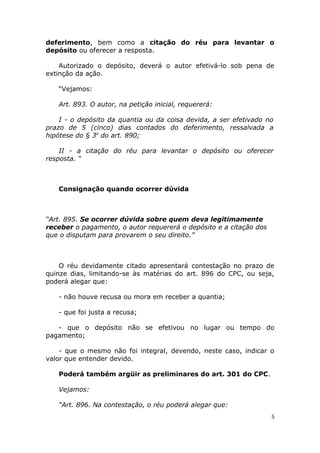 deferimento, bem como a citação do réu para levantar o
depósito ou oferecer a resposta.
Autorizado o depósito, deverá o autor efetivá-lo sob pena de
extinção da ação.
“Vejamos:
Art. 893. O autor, na petição inicial, requererá:
I - o depósito da quantia ou da coisa devida, a ser efetivado no
prazo de 5 (cinco) dias contados do deferimento, ressalvada a
hipótese do § 3o
do art. 890;
II - a citação do réu para levantar o depósito ou oferecer
resposta. “
Consignação quando ocorrer dúvida
“Art. 895. Se ocorrer dúvida sobre quem deva legitimamente
receber o pagamento, o autor requererá o depósito e a citação dos
que o disputam para provarem o seu direito.”
O réu devidamente citado apresentará contestação no prazo de
quinze dias, limitando-se às matérias do art. 896 do CPC, ou seja,
poderá alegar que:
- não houve recusa ou mora em receber a quantia;
- que foi justa a recusa;
- que o depósito não se efetivou no lugar ou tempo do
pagamento;
- que o mesmo não foi integral, devendo, neste caso, indicar o
valor que entender devido.
Poderá também argüir as preliminares do art. 301 do CPC.
Vejamos:
“Art. 896. Na contestação, o réu poderá alegar que:
5
 