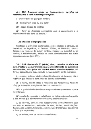 Art. 992. Incumbe ainda ao inventariante, ouvidos os
interessados e com autorização do juiz:
I - alienar bens de qualquer espécie;
II - transigir em juízo ou fora dele;
III - pagar dívidas do espólio;
IV - fazer as despesas necessárias com a conservação e o
melhoramento dos bens do espólio.”
As citações e impugnações
Prestadas a primeiras declarações, serão citados: o cônjuge, os
herdeiros, os legatários, a Fazenda Pública, O Ministério Público
(apenas na hipótese de existir herdeiro incapaz ou ausente) e, se
houver, o testamenteiro, exceto se todos comparecerem aos autos
espontaneamente (art. 999).
“Art. 993. Dentro de 20 (vinte) dias, contados da data em
que prestou o compromisso, fará o inventariante as primeiras
declarações, das quais se lavrará termo circunstanciado. No
termo, assinado pelo juiz, escrivão e inventariante, serão exarados:
I - o nome, estado, idade e domicílio do autor da herança, dia e
lugar em que faleceu e bem ainda se deixou testamento;
II - o nome, estado, idade e residência dos herdeiros e, havendo
cônjuge supérstite, o regime de bens do casamento;
III - a qualidade dos herdeiros e o grau de seu parentesco com o
inventariado;
IV - a relação completa e individuada de todos os bens do espólio
e dos alheios que nele forem encontrados, descrevendo-se:
a) os imóveis, com as suas especificações, nomeadamente local
em que se encontram, extensão da área, limites, confrontações,
benfeitorias, origem dos títulos, números das transcrições aquisitivas
e ônus que os gravam;
b) os móveis, com os sinais característicos;
50
 