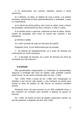 c) os semoventes, seu número, espécies, marcas e sinais
distintivos;
d) o dinheiro, as jóias, os objetos de ouro e prata, e as pedras
preciosas, declarando-se-lhes especificadamente a qualidade, o peso
e a importância;
e) os títulos da dívida pública, bem como as ações, cotas e títulos
de sociedade, mencionando-se-lhes o número, o valor e a data;
f) as dívidas ativas e passivas, indicando-se-lhes as datas, títulos,
origem da obrigação, bem como os nomes dos credores e dos
devedores;
g) direitos e ações;
h) o valor corrente de cada um dos bens do espólio.
Parágrafo único. O juiz determinará que se proceda:
I - ao balanço do estabelecimento, se o autor da herança era
comerciante em nome individual;
II - a apuração de haveres, se o autor da herança era sócio de
sociedade que não anônima.”
A avaliação
Não apresentadas impugnações, ou resolvidas as apresentadas,
segue-se a avaliação dos bens do espólio, pelo avaliador judicial,
onde houver, ou por perito nomeado pelo juiz (art. 1.003).
”Art. 1.003. Findo o prazo do art. 1.000, sem impugnação ou
decidida a que houver sido oposta, o juiz nomeará um perito para
avaliar os bens do espólio, se não houver na comarca avaliador
judicial.
Parágrafo único. No caso previsto no art. 993, parágrafo único, o
juiz nomeará um contador para levantar o balanço ou apurar os
haveres.
Art. 1.004. Ao avaliar os bens do espólio, observará o perito, no
que for aplicável, o disposto nos arts. 681 a 683.
51
 