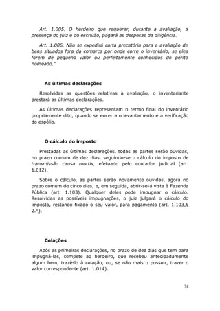 Art. 1.005. O herdeiro que requerer, durante a avaliação, a
presença do juiz e do escrivão, pagará as despesas da diligência.
Art. 1.006. Não se expedirá carta precatória para a avaliação de
bens situados fora da comarca por onde corre o inventário, se eles
forem de pequeno valor ou perfeitamente conhecidos do perito
nomeado.”
As últimas declarações
Resolvidas as questões relativas à avaliação, o inventariante
prestará as últimas declarações.
As últimas declarações representam o termo final do inventário
propriamente dito, quando se encerra o levantamento e a verificação
do espólio.
O cálculo do imposto
Prestadas as últimas declarações, todas as partes serão ouvidas,
no prazo comum de dez dias, seguindo-se o cálculo do imposto de
transmissão causa mortis, efetuado pelo contador judicial (art.
1.012).
Sobre o cálculo, as partes serão novamente ouvidas, agora no
prazo comum de cinco dias, e, em seguida, abrir-se-á vista à Fazenda
Pública (art. 1.103). Qualquer deles pode impugnar o cálculo.
Resolvidas as possíveis impugnações, o juiz julgará o cálculo do
imposto, restando fixado o seu valor, para pagamento (art. 1.103,§
2.º).
Colações
Após as primeiras declarações, no prazo de dez dias que tem para
impugná-las, compete ao herdeiro, que recebeu antecipadamente
algum bem, trazê-lo à colação, ou, se não mais o possuir, trazer o
valor correspondente (art. 1.014).
52
 