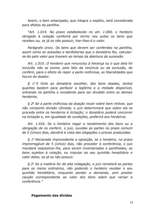 Assim, o bem antecipado, que integra o espólio, será considerado
para efeitos da partilha.
“Art. 1.014. No prazo estabelecido no art. 1.000, o herdeiro
obrigado à colação conferirá por termo nos autos os bens que
recebeu ou, se já os não possuir, trar-lhes-á o valor.
Parágrafo único. Os bens que devem ser conferidos na partilha,
assim como as acessões e benfeitorias que o donatário fez, calcular-
se-ão pelo valor que tiverem ao tempo da abertura da sucessão.
Art. 1.015. O herdeiro que renunciou à herança ou o que dela foi
excluído não se exime, pelo fato da renúncia ou da exclusão, de
conferir, para o efeito de repor a parte inoficiosa, as liberalidades que
houve do doador.
§ 1o
E lícito ao donatário escolher, dos bens doados, tantos
quantos bastem para perfazer a legítima e a metade disponível,
entrando na partilha o excedente para ser dividido entre os demais
herdeiros.
§ 2o
Se a parte inoficiosa da doação recair sobre bem imóvel, que
não comporte divisão cômoda, o juiz determinará que sobre ela se
proceda entre os herdeiros à licitação; o donatário poderá concorrer
na licitação e, em igualdade de condições, preferirá aos herdeiros.
Art. 1.016. Se o herdeiro negar o recebimento dos bens ou a
obrigação de os conferir, o juiz, ouvidas as partes no prazo comum
de 5 (cinco) dias, decidirá à vista das alegações e provas produzidas.
§ 1o
Declarada improcedente a oposição, se o herdeiro, no prazo
improrrogável de 5 (cinco) dias, não proceder à conferência, o juiz
mandará seqüestrar-lhe, para serem inventariados e partilhados, os
bens sujeitos à colação, ou imputar ao seu quinhão hereditário o
valor deles, se já os não possuir.
§ 2o
Se a matéria for de alta indagação, o juiz remeterá as partes
para os meios ordinários, não podendo o herdeiro receber o seu
quinhão hereditário, enquanto pender a demanda, sem prestar
caução correspondente ao valor dos bens sobre que versar a
conferência.”
Pagamento das dívidas
53
 