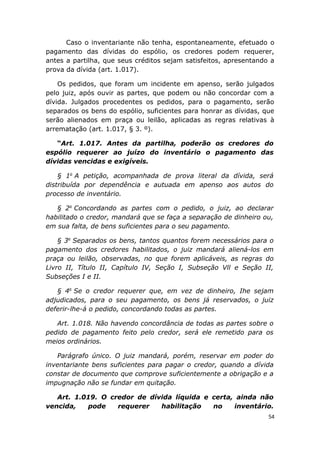 Caso o inventariante não tenha, espontaneamente, efetuado o
pagamento das dívidas do espólio, os credores podem requerer,
antes a partilha, que seus créditos sejam satisfeitos, apresentando a
prova da dívida (art. 1.017).
Os pedidos, que foram um incidente em apenso, serão julgados
pelo juiz, após ouvir as partes, que podem ou não concordar com a
dívida. Julgados procedentes os pedidos, para o pagamento, serão
separados os bens do espólio, suficientes para honrar as dívidas, que
serão alienados em praça ou leilão, aplicadas as regras relativas à
arrematação (art. 1.017, § 3. º).
“Art. 1.017. Antes da partilha, poderão os credores do
espólio requerer ao juízo do inventário o pagamento das
dívidas vencidas e exigíveis.
§ 1o
A petição, acompanhada de prova literal da dívida, será
distribuída por dependência e autuada em apenso aos autos do
processo de inventário.
§ 2o
Concordando as partes com o pedido, o juiz, ao declarar
habilitado o credor, mandará que se faça a separação de dinheiro ou,
em sua falta, de bens suficientes para o seu pagamento.
§ 3o
Separados os bens, tantos quantos forem necessários para o
pagamento dos credores habilitados, o juiz mandará aliená-los em
praça ou leilão, observadas, no que forem aplicáveis, as regras do
Livro II, Título II, Capítulo IV, Seção I, Subseção Vll e Seção II,
Subseções I e II.
§ 4o
Se o credor requerer que, em vez de dinheiro, Ihe sejam
adjudicados, para o seu pagamento, os bens já reservados, o juiz
deferir-lhe-á o pedido, concordando todas as partes.
Art. 1.018. Não havendo concordância de todas as partes sobre o
pedido de pagamento feito pelo credor, será ele remetido para os
meios ordinários.
Parágrafo único. O juiz mandará, porém, reservar em poder do
inventariante bens suficientes para pagar o credor, quando a dívida
constar de documento que comprove suficientemente a obrigação e a
impugnação não se fundar em quitação.
Art. 1.019. O credor de dívida líquida e certa, ainda não
vencida, pode requerer habilitação no inventário.
54
 