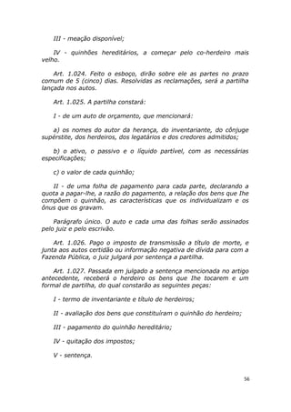 III - meação disponível;
IV - quinhões hereditários, a começar pelo co-herdeiro mais
velho.
Art. 1.024. Feito o esboço, dirão sobre ele as partes no prazo
comum de 5 (cinco) dias. Resolvidas as reclamações, será a partilha
lançada nos autos.
Art. 1.025. A partilha constará:
I - de um auto de orçamento, que mencionará:
a) os nomes do autor da herança, do inventariante, do cônjuge
supérstite, dos herdeiros, dos legatários e dos credores admitidos;
b) o ativo, o passivo e o líquido partível, com as necessárias
especificações;
c) o valor de cada quinhão;
II - de uma folha de pagamento para cada parte, declarando a
quota a pagar-lhe, a razão do pagamento, a relação dos bens que Ihe
compõem o quinhão, as características que os individualizam e os
ônus que os gravam.
Parágrafo único. O auto e cada uma das folhas serão assinados
pelo juiz e pelo escrivão.
Art. 1.026. Pago o imposto de transmissão a título de morte, e
junta aos autos certidão ou informação negativa de dívida para com a
Fazenda Pública, o juiz julgará por sentença a partilha.
Art. 1.027. Passada em julgado a sentença mencionada no artigo
antecedente, receberá o herdeiro os bens que Ihe tocarem e um
formal de partilha, do qual constarão as seguintes peças:
I - termo de inventariante e título de herdeiros;
II - avaliação dos bens que constituíram o quinhão do herdeiro;
III - pagamento do quinhão hereditário;
IV - quitação dos impostos;
V - sentença.
56
 
