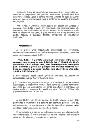 Parágrafo único. O formal de partilha poderá ser substituído por
certidão do pagamento do quinhão hereditário, quando este não
exceder 5 (cinco) vezes o salário mínimo vigente na sede do juízo;
caso em que se transcreverá nela a sentença de partilha transitada
em julgado.
Art. 1.028. A partilha, ainda depois de passar em julgado a
sentença (art. 1.026), pode ser emendada nos mesmos autos do
inventário, convindo todas as partes, quando tenha havido erro de
fato na descrição dos bens; o juiz, de ofício ou a requerimento da
parte, poderá, a qualquer tempo, corrigir-lhe as inexatidões
materiais.”
Arrolamento
A lei prevê uma modalidade simplificada de inventário,
denominada arrolamento, na hipótese de partilha amigável, celebrada
entre partes capazes (art. 1.031).
“Art. 1.031. A partilha amigável, celebrada entre partes
capazes, nos termos do art. 2.015 da Lei no
10.406, de 10 de
janeiro de 2002 - Código Civil, será homologada de plano pelo
juiz, mediante a prova da quitação dos tributos relativos aos
bens do espólio e às suas rendas, com observância dos arts.
1.032 a 1.035 desta Lei.
§ 1o
O disposto neste artigo aplica-se, também, ao pedido de
adjudicação, quando houver herdeiro único.
§ 2o
Transitada em julgado a sentença de homologação de partilha ou
adjudicação, o respectivo formal, bem como os alvarás referentes
aos bens por ele abrangidos, só serão expedidos e entregues às
partes após a comprovação, verificada pela Fazenda Pública, do
pagamento de todos os tributos.”
A Lei 11.441, de 04 de janeiro de 2007, alterou o art. 982,
permitindo o inventário e a partilha por escritura pública. Trata-se,
evidentemente, de arrolamento e não de inventário, porque exige
que todos sejam capazes e que não haja litígio.
É obrigatória a presença de advogado comum ou advogados de
cada interessado. É mera faculdade (a lei diz “poderá” ser escritura
pública), não afastando o arrolamento judicial.
57
 