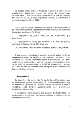 Na petição inicial, todos os herdeiros requerem a nomeação de
inventariante, independentemente de termo de compromisso,
declaram seus títulos de herdeiros, apresentam a relação completa
dos bens do espólio, e seus respectivos valores, e já formulam a
proposta de partilha (art. 1.032).
“Art. 1.032. Na petição de inventário, que se processará na forma
de arrolamento sumário, independentemente da lavratura de termos
de qualquer espécie, os herdeiros:
I - requererão ao juiz a nomeação do inventariante que
designarem;
II - declararão os títulos dos herdeiros e os bens do espólio,
observado o disposto no art. 993 desta Lei;
III - atribuirão o valor dos bens do espólio, para fins de partilha.”
O juiz apenas homologa a partilha proposta pelos herdeiros,
independentemente da existência de questões relativas a taxas
judiciárias ou tributos incidentes sobre a transmissão dos bens,
incabíveis no arrolamento, e que se resolvem administrativamente.
Por inclusão determinada pela Lei 9.280/96, dispõe o § 2º do art.
1.031 que os formais somente serão entregues após a comprovação
do pagamento de tributos.
Sobrepartilha
Se algum bem do espólio não foi objeto da partilha, seja porque
foi sonegado ou porque os herdeiros não tinham conhecimento dele
no momento da partilha, ou mesmo ficaram reservados durante o
inventário, serão divididos posteriormente, num procedimento
denominado sobrepartilha.
A sobrepartilha será requerida por qualquer dos legitimados para
o inventário, e se processa nos mesmos autos do inventário, e com o
mesmo procedimento.
58
 
