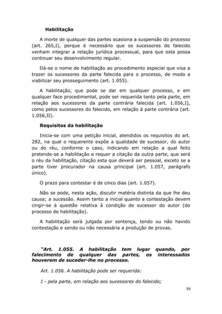 Habilitação
A morte de qualquer das partes ocasiona a suspensão do processo
(art. 265,I), porque é necessário que os sucessores do falecido
venham integrar a relação jurídica processual, para que esta possa
continuar seu desenvolvimento regular.
Dá-se o nome de habilitação ao procedimento especial que visa a
trazer os sucessores da parte falecida para o processo, de modo a
viabilizar seu prosseguimento (art. 1.055).
A habilitação, que pode se dar em qualquer processo, e em
qualquer face procedimental, pode ser requerida tanto pela parte, em
relação aos sucessores da parte contrária falecida (art. 1.056,I),
como pelos sucessores do falecido, em relação à parte contrária (art.
1.056,II).
Requisitos da habilitação
Inicia-se com uma petição inicial, atendidos os requisitos do art.
282, na qual o requerente expõe a qualidade de sucessor, do autor
ou do réu, conforme o caso, indicando em relação a qual feito
pretende-se a habilitação e requer a citação da outra parte, que será
o réu da habilitação, citação esta que deverá ser pessoal, exceto se a
parte tiver procurador na causa principal (art. 1.057, parágrafo
único).
O prazo para contestar é de cinco dias (art. 1.057).
Não se pode, nesta ação, discutir matéria distinta da que lhe deu
causa; a sucessão. Assim tanto a inicial quanto a contestação devem
cingir-se à questão relativa à condição de sucessor do autor (do
processo de habilitação).
A habilitação será julgada por sentença, tendo ou não havido
contestação e sendo ou não necessária a produção de provas.
“Art. 1.055. A habilitação tem lugar quando, por
falecimento de qualquer das partes, os interessados
houverem de suceder-lhe no processo.
Art. 1.056. A habilitação pode ser requerida:
I - pela parte, em relação aos sucessores do falecido;
59
 