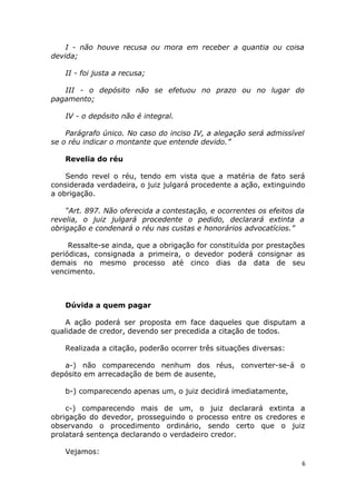 I - não houve recusa ou mora em receber a quantia ou coisa
devida;
II - foi justa a recusa;
III - o depósito não se efetuou no prazo ou no lugar do
pagamento;
IV - o depósito não é integral.
Parágrafo único. No caso do inciso IV, a alegação será admissível
se o réu indicar o montante que entende devido.”
Revelia do réu
Sendo revel o réu, tendo em vista que a matéria de fato será
considerada verdadeira, o juiz julgará procedente a ação, extinguindo
a obrigação.
“Art. 897. Não oferecida a contestação, e ocorrentes os efeitos da
revelia, o juiz julgará procedente o pedido, declarará extinta a
obrigação e condenará o réu nas custas e honorários advocatícios.”
Ressalte-se ainda, que a obrigação for constituída por prestações
periódicas, consignada a primeira, o devedor poderá consignar as
demais no mesmo processo até cinco dias da data de seu
vencimento.
Dúvida a quem pagar
A ação poderá ser proposta em face daqueles que disputam a
qualidade de credor, devendo ser precedida a citação de todos.
Realizada a citação, poderão ocorrer três situações diversas:
a-) não comparecendo nenhum dos réus, converter-se-á o
depósito em arrecadação de bem de ausente,
b-) comparecendo apenas um, o juiz decidirá imediatamente,
c-) comparecendo mais de um, o juiz declarará extinta a
obrigação do devedor, prosseguindo o processo entre os credores e
observando o procedimento ordinário, sendo certo que o juiz
prolatará sentença declarando o verdadeiro credor.
Vejamos:
6
 