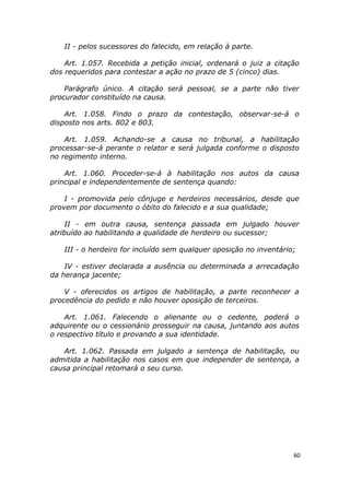 II - pelos sucessores do falecido, em relação à parte.
Art. 1.057. Recebida a petição inicial, ordenará o juiz a citação
dos requeridos para contestar a ação no prazo de 5 (cinco) dias.
Parágrafo único. A citação será pessoal, se a parte não tiver
procurador constituído na causa.
Art. 1.058. Findo o prazo da contestação, observar-se-á o
disposto nos arts. 802 e 803.
Art. 1.059. Achando-se a causa no tribunal, a habilitação
processar-se-á perante o relator e será julgada conforme o disposto
no regimento interno.
Art. 1.060. Proceder-se-á à habilitação nos autos da causa
principal e independentemente de sentença quando:
I - promovida pelo cônjuge e herdeiros necessários, desde que
provem por documento o óbito do falecido e a sua qualidade;
II - em outra causa, sentença passada em julgado houver
atribuído ao habilitando a qualidade de herdeiro ou sucessor;
III - o herdeiro for incluído sem qualquer oposição no inventário;
IV - estiver declarada a ausência ou determinada a arrecadação
da herança jacente;
V - oferecidos os artigos de habilitação, a parte reconhecer a
procedência do pedido e não houver oposição de terceiros.
Art. 1.061. Falecendo o alienante ou o cedente, poderá o
adquirente ou o cessionário prosseguir na causa, juntando aos autos
o respectivo título e provando a sua identidade.
Art. 1.062. Passada em julgado a sentença de habilitação, ou
admitida a habilitação nos casos em que independer de sentença, a
causa principal retomará o seu curso.
60
 