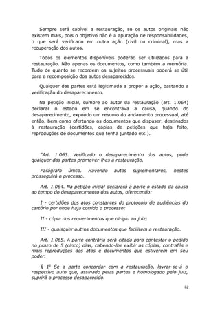 Sempre será cabível a restauração, se os autos originais não
existem mais, pois o objetivo não é a apuração de responsabilidades,
o que será verificado em outra ação (civil ou criminal), mas a
recuperação dos autos.
Todos os elementos disponíveis poderão ser utilizados para a
restauração. Não apenas os documentos, como também a memória.
Tudo de quanto se recordem os sujeitos processuais poderá se útil
para a recomposição dos autos desaparecidos.
Qualquer das partes está legitimada a propor a ação, bastando a
verificação do desaparecimento.
Na petição inicial, cumpre ao autor da restauração (art. 1.064)
declarar o estado em se encontrava a causa, quando do
desaparecimento, expondo um resumo do andamento processual, até
então, bem como ofertando os documentos que dispuser, destinados
à restauração (certidões, cópias de petições que haja feito,
reproduções de documentos que tenha juntado etc.).
“Art. 1.063. Verificado o desaparecimento dos autos, pode
qualquer das partes promover-lhes a restauração.
Parágrafo único. Havendo autos suplementares, nestes
prosseguirá o processo.
Art. 1.064. Na petição inicial declarará a parte o estado da causa
ao tempo do desaparecimento dos autos, oferecendo:
I - certidões dos atos constantes do protocolo de audiências do
cartório por onde haja corrido o processo;
II - cópia dos requerimentos que dirigiu ao juiz;
III - quaisquer outros documentos que facilitem a restauração.
Art. 1.065. A parte contrária será citada para contestar o pedido
no prazo de 5 (cinco) dias, cabendo-lhe exibir as cópias, contrafés e
mais reproduções dos atos e documentos que estiverem em seu
poder.
§ 1o
Se a parte concordar com a restauração, lavrar-se-á o
respectivo auto que, assinado pelas partes e homologado pelo juiz,
suprirá o processo desaparecido.
62
 