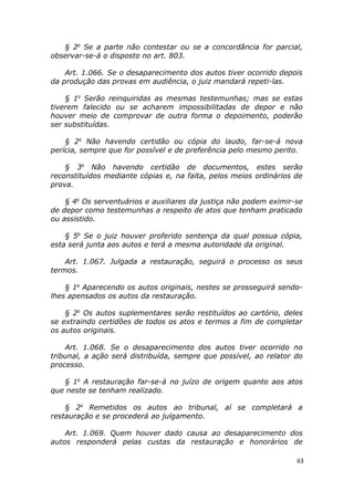 § 2o
Se a parte não contestar ou se a concordância for parcial,
observar-se-á o disposto no art. 803.
Art. 1.066. Se o desaparecimento dos autos tiver ocorrido depois
da produção das provas em audiência, o juiz mandará repeti-las.
§ 1o
Serão reinquiridas as mesmas testemunhas; mas se estas
tiverem falecido ou se acharem impossibilitadas de depor e não
houver meio de comprovar de outra forma o depoimento, poderão
ser substituídas.
§ 2o
Não havendo certidão ou cópia do laudo, far-se-á nova
perícia, sempre que for possível e de preferência pelo mesmo perito.
§ 3o
Não havendo certidão de documentos, estes serão
reconstituídos mediante cópias e, na falta, pelos meios ordinários de
prova.
§ 4o
Os serventuários e auxiliares da justiça não podem eximir-se
de depor como testemunhas a respeito de atos que tenham praticado
ou assistido.
§ 5o
Se o juiz houver proferido sentença da qual possua cópia,
esta será junta aos autos e terá a mesma autoridade da original.
Art. 1.067. Julgada a restauração, seguirá o processo os seus
termos.
§ 1o
Aparecendo os autos originais, nestes se prosseguirá sendo-
lhes apensados os autos da restauração.
§ 2o
Os autos suplementares serão restituídos ao cartório, deles
se extraindo certidões de todos os atos e termos a fim de completar
os autos originais.
Art. 1.068. Se o desaparecimento dos autos tiver ocorrido no
tribunal, a ação será distribuída, sempre que possível, ao relator do
processo.
§ 1o
A restauração far-se-á no juízo de origem quanto aos atos
que neste se tenham realizado.
§ 2o
Remetidos os autos ao tribunal, aí se completará a
restauração e se procederá ao julgamento.
Art. 1.069. Quem houver dado causa ao desaparecimento dos
autos responderá pelas custas da restauração e honorários de
63
 