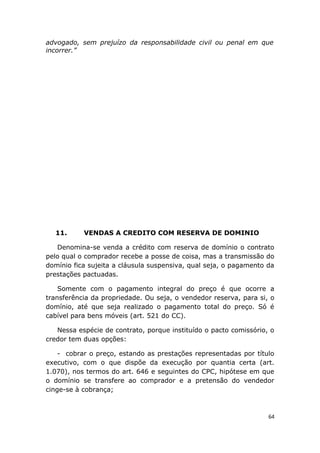 advogado, sem prejuízo da responsabilidade civil ou penal em que
incorrer.”
11. VENDAS A CREDITO COM RESERVA DE DOMINIO
Denomina-se venda a crédito com reserva de domínio o contrato
pelo qual o comprador recebe a posse de coisa, mas a transmissão do
domínio fica sujeita a cláusula suspensiva, qual seja, o pagamento da
prestações pactuadas.
Somente com o pagamento integral do preço é que ocorre a
transferência da propriedade. Ou seja, o vendedor reserva, para si, o
domínio, até que seja realizado o pagamento total do preço. Só é
cabível para bens móveis (art. 521 do CC).
Nessa espécie de contrato, porque instituído o pacto comissório, o
credor tem duas opções:
- cobrar o preço, estando as prestações representadas por título
executivo, com o que dispõe da execução por quantia certa (art.
1.070), nos termos do art. 646 e seguintes do CPC, hipótese em que
o domínio se transfere ao comprador e a pretensão do vendedor
cinge-se à cobrança;
64
 