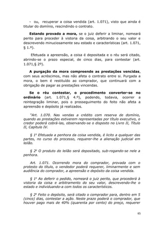 - ou, recuperar a coisa vendida (art. 1.071), visto que ainda é
titular do domínio, rescindindo o contrato.
Estando provado a mora, se o juiz deferir a liminar, nomeará
perito para proceder à vistoria da coisa, arbitrando o seu valor e
descrevendo minuciosamente seu estado e características (art. 1.071,
§ 1.º).
Efetuada a apreensão, a coisa é depositada e o réu será citado,
abrindo-se o prazo especial, de cinco dias, para contestar (art.
1.071,§ 2º).
A purgação da mora compreende as prestações vencidas,
com seus acréscimos, mas não afeta o contrato entre si. Purgada a
mora, o bem é restituído ao comprador, que continuará com a
obrigação de pagar as prestações vincendas.
Se o réu contestar, o procedimento converter-se no
ordinário (art. 1.071,§ 4.º), podendo, todavia, ocorrer a
reintegração liminar, pois o prosseguimento do feito não afeta a
apreensão e depósito já realizados.
“Art. 1.070. Nas vendas a crédito com reserva de domínio,
quando as prestações estiverem representadas por título executivo, o
credor poderá cobrá-las, observando-se o disposto no Livro II, Título
II, Capítulo IV.
§ 1o
Efetuada a penhora da coisa vendida, é licito a qualquer das
partes, no curso do processo, requerer-lhe a alienação judicial em
leilão.
§ 2o
O produto do leilão será depositado, sub-rogando-se nele a
penhora.
Art. 1.071. Ocorrendo mora do comprador, provada com o
protesto do título, o vendedor poderá requerer, liminarmente e sem
audiência do comprador, a apreensão e depósito da coisa vendida.
§ 1o
Ao deferir o pedido, nomeará o juiz perito, que procederá à
vistoria da coisa e arbitramento do seu valor, descrevendo-lhe o
estado e individuando-a com todos os característicos.
§ 2o
Feito o depósito, será citado o comprador para, dentro em 5
(cinco) dias, contestar a ação. Neste prazo poderá o comprador, que
houver pago mais de 40% (quarenta por cento) do preço, requerer
65
 