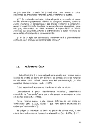 ao juiz que Ihe conceda 30 (trinta) dias para reaver a coisa,
liquidando as prestações vencidas, juros, honorários e custas.
§ 3o
Se o réu não contestar, deixar de pedir a concessão do prazo
ou não efetuar o pagamento referido no parágrafo anterior, poderá o
autor, mediante a apresentação dos títulos vencidos e vincendos,
requerer a reintegração imediata na posse da coisa depositada; caso
em que, descontada do valor arbitrado a importância da dívida
acrescida das despesas judiciais e extrajudiciais, o autor restituirá ao
réu o saldo, depositando-o em pagamento.
§ 4o
Se a ação for contestada, observar-se-á o procedimento
ordinário, sem prejuízo da reintegração liminar.”
12. AÇÃO MONITÓRIA
Ação Monitória é o meio cabível para aquele que possua prova
escrita de crédito de soma em dinheiro, de entrega de coisa fungível
ou de coisa certa móvel, desde que tal documentação já não
constitua título executivo. (art. 1.102ª).
O juiz examinará a prova escrita demonstrada na inicial.
Considerando a peça “devidamente instruída”, determinará
expedição de “mandado” para que o réu pague ou entregue a coisa
em quinze dias (art. 1.102b).
Nesse mesmo prazo, o réu poderá defender-se por meio de
“embargos” (art. 1.102c, caput – que vêm sendo chamados de
embargos “ao mandado”).
Se pagar ou entregar os bens no prazo de quinze dias, o réu
estará isento de custas e honorários advocatícios (art. 1.102c, § 1.º).
66
 