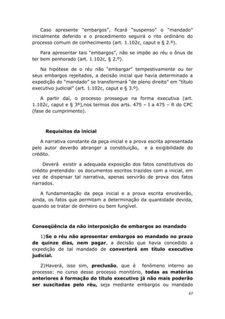 Caso apresente “embargos”, ficará “suspenso” o “mandado”
inicialmente deferido e o procedimento seguirá o rito ordinário do
processo comum de conhecimento (art. 1.102c, caput e § 2.º).
Para apresentar tais “embargos”, não se impõe ao réu o ônus de
ter bem penhorado (art. 1.102c, § 2.º).
Na hipótese de o réu não “embargar” tempestivamente ou ter
seus embargos rejeitados, a decisão inicial que havia determinado a
expedição do “mandado” se transformará “de pleno direito” em “título
executivo judicial” (art. 1.102c, caput e § 3.º).
A partir daí, o processo prossegue na forma executiva (art.
1.102c, caput e § 3º),nos termos dos arts. 475 – I a 475 – R do CPC
(fase de cumprimento).
Requisitos da inicial
A narrativa constante da peça inicial e a prova escrita apresentada
pelo autor deverão abranger a constituição, e a exigibilidade do
crédito.
Deverá existir a adequada exposição dos fatos constitutivos do
crédito pretendido: os documentos escritos trazidos com a inicial, em
vez de dispensar tal narrativa, apenas servirão de prova dos fatos
narrados.
A fundamentação da peça inicial e a prova escrita envolverão,
ainda, os fatos que permitam a determinação da quantidade devida,
quando se tratar de dinheiro ou bem fungível.
Conseqüência da não interposição de embargos ao mandado
1)Se o réu não apresentar embargos ao mandado no prazo
de quinze dias, nem pagar, a decisão que havia concedido a
expedição de tal mandado de converterá em título executivo
judicial.
2)Haverá, isso sim, preclusão, que é fenômeno interno ao
processo: no curso desse processo monitório, todas as matérias
anteriores à formação do título executivo já não mais poderão
ser suscitadas pelo réu, seja mediante embargos ou mandado
67
 