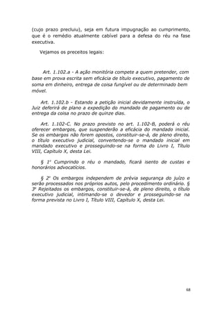 (cujo prazo precluiu), seja em futura impugnação ao cumprimento,
que é o remédio atualmente cabível para a defesa do réu na fase
executiva.
Vejamos os preceitos legais:
Art. 1.102.a - A ação monitória compete a quem pretender, com
base em prova escrita sem eficácia de título executivo, pagamento de
soma em dinheiro, entrega de coisa fungível ou de determinado bem
móvel.
Art. 1.102.b - Estando a petição inicial devidamente instruída, o
Juiz deferirá de plano a expedição do mandado de pagamento ou de
entrega da coisa no prazo de quinze dias.
Art. 1.102-C. No prazo previsto no art. 1.102-B, poderá o réu
oferecer embargos, que suspenderão a eficácia do mandado inicial.
Se os embargos não forem opostos, constituir-se-á, de pleno direito,
o título executivo judicial, convertendo-se o mandado inicial em
mandado executivo e prosseguindo-se na forma do Livro I, Título
VIII, Capítulo X, desta Lei.
§ 1o
Cumprindo o réu o mandado, ficará isento de custas e
honorários advocatícios.
§ 2o
Os embargos independem de prévia segurança do juízo e
serão processados nos próprios autos, pelo procedimento ordinário. §
3o
Rejeitados os embargos, constituir-se-á, de pleno direito, o título
executivo judicial, intimando-se o devedor e prosseguindo-se na
forma prevista no Livro I, Título VIII, Capítulo X, desta Lei.
68
 