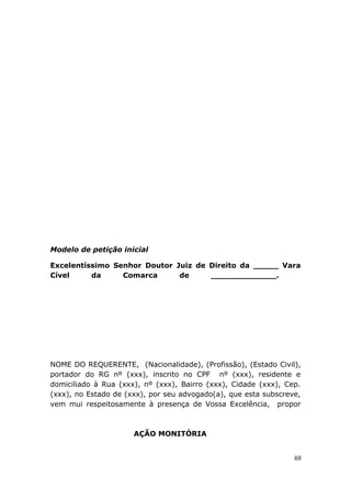 Modelo de petição inicial
Excelentíssimo Senhor Doutor Juiz de Direito da _____ Vara
Cível da Comarca de _____________.
NOME DO REQUERENTE, (Nacionalidade), (Profissão), (Estado Civil),
portador do RG nº (xxx), inscrito no CPF nº (xxx), residente e
domiciliado à Rua (xxx), nº (xxx), Bairro (xxx), Cidade (xxx), Cep.
(xxx), no Estado de (xxx), por seu advogado(a), que esta subscreve,
vem mui respeitosamente à presença de Vossa Excelência, propor
AÇÃO MONITÓRIA
69
 
