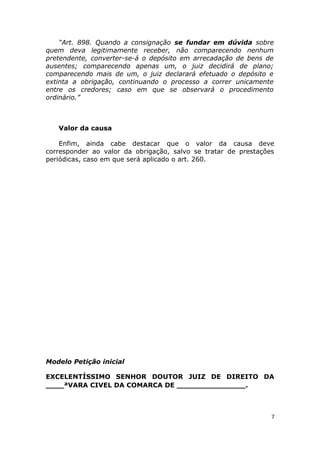 “Art. 898. Quando a consignação se fundar em dúvida sobre
quem deva legitimamente receber, não comparecendo nenhum
pretendente, converter-se-á o depósito em arrecadação de bens de
ausentes; comparecendo apenas um, o juiz decidirá de plano;
comparecendo mais de um, o juiz declarará efetuado o depósito e
extinta a obrigação, continuando o processo a correr unicamente
entre os credores; caso em que se observará o procedimento
ordinário.”
Valor da causa
Enfim, ainda cabe destacar que o valor da causa deve
corresponder ao valor da obrigação, salvo se tratar de prestações
periódicas, caso em que será aplicado o art. 260.
Modelo Petição inicial
EXCELENTÍSSIMO SENHOR DOUTOR JUIZ DE DIREITO DA
____ªVARA CIVEL DA COMARCA DE _______________.
7
 