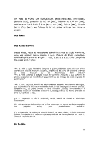 em face de NOME DO REQUERIDO, (Nacionalidade), (Profissão),
(Estado Civil), portador do RG nº (xxx), inscrito no CPF nº (xxx),
residente e domiciliado à Rua (xxx), nº (xxx), Bairro (xxx), Cidade
(xxx), Cep. (xxx), no Estado de (xxx), pelos motivos que passa a
expor:
Dos fatos
Dos fundamentos
Deste modo, resta ao Requerente somente as vias da Ação Monitória,
uma vez possuir prova escrita e sem eficácia de título executivo,
conforme preceitua os artigos 1.102a, 1.102b e 1.102c do Código de
Processo Civil, verbis:
"Art. 1.102a. A ação monitória compete a quem pretender, com base em prova
escrita sem eficácia de título executivo, pagamento de soma em dinheiro, entrega
de coisa fungível ou de determinado bem móvel."
"Art. 1.102b. Estando a petição inicial devidamente instruída, o juiz deferirá de
plano a expedição do mandado de pagamento ou de entrega da coisa no prazo de
quinze dias."
"Art. 1.102c. No prazo previsto no artigo anterior, poderá o réu oferecer embargos,
que suspenderão a eficácia do mandado inicial. Se os embargos não forem opostos,
constituir-se-á, de pleno direito, o título executivo judicial, convertendo-se o
mandado inicial em mandado executivo e prosseguindo-se na forma prevista no
Livro II, Capítulos II e IV.
§1º - Cumprindo o réu o mandado, ficará isento de custas e honorários
advocatícios.
§2º - Os embargos independem de prévia segurança do juízo e serão processados
nos próprios autos, pelo procedimento ordinário.
§3º - Rejeitados os embargos, constituir-se-á, de pleno direito, o título executivo
judicial, intimando-se o devedor e prosseguindo-se na forma prevista no Livro II,
Título II, Capítulo II e IV."
Do Pedido
70
 