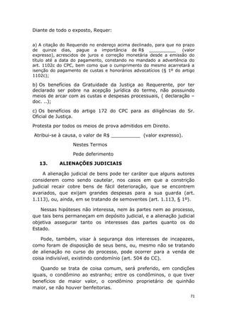 Diante de todo o exposto, Requer:
a) A citação do Requerido no endereço acima declinado, para que no prazo
de quinze dias, pague a importância de R$ __________ (valor
expresso), acrescidos de juros e correção monetária desde a emissão do
título até a data do pagamento, constando no mandado a advertência do
art. 1102c do CPC, bem como que o cumprimento do mesmo acarretará a
isenção do pagamento de custas e honorários advocatícios (§ 1º do artigo
1102c);
b) Os benefícios da Gratuidade da Justiça ao Requerente, por ter
declarado ser pobre na acepção jurídica do termo, não possuindo
meios de arcar com as custas e despesas processuais, ( declaração –
doc. ..);
c) Os benefícios do artigo 172 do CPC para as diligências do Sr.
Oficial de Justiça.
Protesta por todos os meios de prova admitidos em Direito.
Atribui-se à causa, o valor de R$ __________ (valor expresso).
Nestes Termos
Pede deferimento
13. ALIENAÇÕES JUDICIAIS
A alienação judicial de bens pode ter caráter que alguns autores
considerem como sendo cautelar, nos casos em que a constrição
judicial recair cobre bens de fácil deterioração, que se encontrem
avariados, que exijam grandes despesas para a sua guarda (art.
1.113), ou, ainda, em se tratando de semoventes (art. 1.113, § 1º).
Nessas hipóteses não interessa, nem às partes nem ao processo,
que tais bens permaneçam em depósito judicial, e a alienação judicial
objetiva assegurar tanto os interesses das partes quanto os do
Estado.
Pode, também, visar à segurança dos interesses de incapazes,
como foram de disposição de seus bens, ou, mesmo não se tratando
de alienação no curso do processo, pode ocorrer para a venda de
coisa indivisível, existindo condomínio (art. 504 do CC).
Quando se trata de coisa comum, será preferido, em condições
iguais, o condômino ao estranho; entre os condôminos, o que tiver
benefícios de maior valor, o condômino proprietário de quinhão
maior, se não houver benfeitorias.
71
 