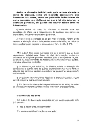 Assim, a alienação judicial tanto pode ocorrer durante o
curso do processo, como um incidente acautelatório dos
interesses das partes, como ser promovida isoladamente de
outro processo, nas hipóteses em que a lei não autorizar a
alienação particular, ou quando não houver acordo entre os
interessados.
Quando ocorre no curso do processo, a medida pode ser
decretada de oficio, ou a requerimento de qualquer das partes ou
depositário, inclusive o depositário particular.
A regra é que a alienação se dê por meio de leilão. Porém, pode
ocorrer a alienação direta, independentemente de leilão, se todos os
interessados forem capazes e concordarem (art. 1.113, § 3º).
“Art. 1.113. Nos casos expressos em lei e sempre que os bens
depositados judicialmente forem de fácil deterioração, estiverem
avariados ou exigirem grandes despesas para a sua guarda, o juiz,
de ofício ou a requerimento do depositário ou de qualquer das partes,
mandará aliená-los em leilão.
§ 1o
Poderá o juiz autorizar, da mesma forma, a alienação de
semoventes e outros bens de guarda dispendiosa; mas não o fará se
alguma das partes se obrigar a satisfazer ou garantir as despesas de
conservação.
§ 2o
Quando uma das partes requerer a alienação judicial, o juiz
ouvirá sempre a outra antes de decidir.
§ 3o
- Far-se-á a alienação independentemente de leilão, se todos
os interessados forem capazes e nisso convierem expressamente.
Da avaliação dos bens
Art. 1.114. Os bens serão avaliados por um perito nomeado pelo
juiz quando:
I - não o hajam sido anteriormente;
II - tenham sofrido alteração em seu valor.
72
 