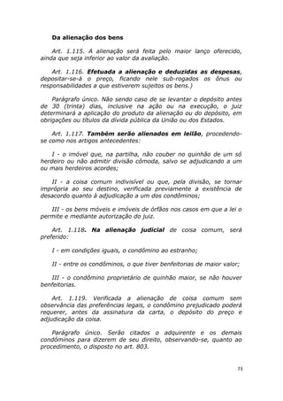 Da alienação dos bens
Art. 1.115. A alienação será feita pelo maior lanço oferecido,
ainda que seja inferior ao valor da avaliação.
Art. 1.116. Efetuada a alienação e deduzidas as despesas,
depositar-se-á o preço, ficando nele sub-rogados os ônus ou
responsabilidades a que estiverem sujeitos os bens.)
Parágrafo único. Não sendo caso de se levantar o depósito antes
de 30 (trinta) dias, inclusive na ação ou na execução, o juiz
determinará a aplicação do produto da alienação ou do depósito, em
obrigações ou títulos da dívida pública da União ou dos Estados.
Art. 1.117. Também serão alienados em leilão, procedendo-
se como nos artigos antecedentes:
I - o imóvel que, na partilha, não couber no quinhão de um só
herdeiro ou não admitir divisão cômoda, salvo se adjudicando a um
ou mais herdeiros acordes;
II - a coisa comum indivisível ou que, pela divisão, se tornar
imprópria ao seu destino, verificada previamente a existência de
desacordo quanto à adjudicação a um dos condôminos;
III - os bens móveis e imóveis de órfãos nos casos em que a lei o
permite e mediante autorização do juiz.
Art. 1.118. Na alienação judicial de coisa comum, será
preferido:
I - em condições iguais, o condômino ao estranho;
II - entre os condôminos, o que tiver benfeitorias de maior valor;
III - o condômino proprietário de quinhão maior, se não houver
benfeitorias.
Art. 1.119. Verificada a alienação de coisa comum sem
observância das preferências legais, o condômino prejudicado poderá
requerer, antes da assinatura da carta, o depósito do preço e
adjudicação da coisa.
Parágrafo único. Serão citados o adquirente e os demais
condôminos para dizerem de seu direito, observando-se, quanto ao
procedimento, o disposto no art. 803.
73
 