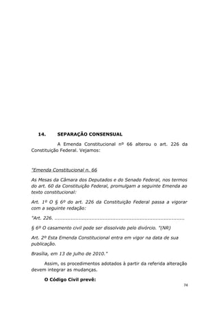 14. SEPARAÇÃO CONSENSUAL
A Emenda Constitucional nº 66 alterou o art. 226 da
Constituição Federal. Vejamos:
"Emenda Constitucional n. 66
As Mesas da Câmara dos Deputados e do Senado Federal, nos termos
do art. 60 da Constituição Federal, promulgam a seguinte Emenda ao
texto constitucional:
Art. 1º O § 6º do art. 226 da Constituição Federal passa a vigorar
com a seguinte redação:
"Art. 226. .................................................................................
§ 6º O casamento civil pode ser dissolvido pelo divórcio. "(NR)
Art. 2º Esta Emenda Constitucional entra em vigor na data de sua
publicação.
Brasília, em 13 de julho de 2010."
Assim, os procedimentos adotados à partir da referida alteração
devem integrar as mudanças.
O Código Civil prevê:
74
 