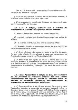 “Art. 1.120. A separação consensual será requerida em petição
assinada por ambos os cônjuges.
§ 1o
Se os cônjuges não puderem ou não souberem escrever, é
lícito que outrem assine a petição a rogo deles.
§ 2o
As assinaturas, quando não lançadas na presença do juiz,
serão reconhecidas por tabelião.
Art. 1.121. A petição, instruída com a certidão de
casamento e o contrato antenupcial se houver, conterá:
I - a descrição dos bens do casal e a respectiva partilha;
II - o acordo relativo à guarda dos filhos menores e ao regime de
visitas;
III - o valor da contribuição para criar e educar os filhos;
IV - a pensão alimentícia do marido à mulher, se esta não possuir
bens suficientes para se manter.
§ 1o
Se os cônjuges não acordarem sobre a partilha dos bens,
far-se-á esta, depois de homologada a separação consensual, na
forma estabelecida neste Livro, Título I, Capítulo IX.
§ 2o
Entende-se por regime de visitas a forma pela qual os
cônjuges ajustarão a permanência dos filhos em companhia daquele
que não ficar com sua guarda, compreendendo encontros periódicos
regularmente estabelecidos, repartição das férias escolares e dias
festivos.
Art. 1.122. Apresentada a petição ao juiz, este verificará
se ela preenche os requisitos exigidos nos dois artigos
antecedentes; em seguida, ouvirá os cônjuges sobre os
motivos da separação consensual, esclarecendo-lhes as
conseqüências da manifestação de vontade.
§ 1o
Convencendo-se o juiz de que ambos, livremente e sem
hesitações, desejam a separação consensual, mandará reduzir a
termo as declarações e, depois de ouvir o Ministério Público no prazo
de 5 (cinco) dias, o homologará; em caso contrário, marcar-lhes-á
dia e hora, com 15 (quinze) a 30 (trinta) dias de intervalo, para que
voltem a fim de ratificar o pedido de separação consensual.
75
 