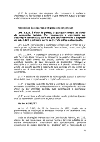 § 2o
Se qualquer dos cônjuges não comparecer à audiência
designada ou não ratificar o pedido, o juiz mandará autuar a petição
e documentos e arquivar o processo.
Conversão da separação litigiosa em consensual
Art. 1.123. É lícito às partes, a qualquer tempo, no curso
da separação judicial, Ihe requererem a conversão em
separação consensual; caso em que será observado o disposto
no art. 1.121 e primeira parte do § 1o
do artigo antecedente.
Art. 1.124. Homologada a separação consensual, averbar-se-á a
sentença no registro civil e, havendo bens imóveis, na circunscrição
onde se acham registrados.
Art. 1.124-A. A separação consensual e o divórcio consensual,
não havendo filhos menores ou incapazes do casal e observados os
requisitos legais quanto aos prazos, poderão ser realizados por
escritura pública, da qual constarão as disposições relativas à
descrição e à partilha dos bens comuns e à pensão alimentícia e,
ainda, ao acordo quanto à retomada pelo cônjuge de seu nome de
solteiro ou à manutenção do nome adotado quando se deu o
casamento.
§ 1o
A escritura não depende de homologação judicial e constitui
título hábil para o registro civil e o registro de imóveis.
§ 2º O tabelião somente lavrará a escritura se os contratantes
estiverem assistidos por advogado comum ou advogados de cada um
deles ou por defensor público, cuja qualificação e assinatura
constarão do ato notarial.
§ 3o
A escritura e demais atos notariais serão gratuitos àqueles
que se declararem pobres sob as penas da lei.
Da Lei 6.515/77
A Lei nº 6.515, de 26 de dezembro de 1977, dispõe sob o
procedimento de dissolução da sociedade conjugal e do casamento, seus
efeitos e respectivos processos.
Após as alterações introduzidas na Constituição Federal, art. 226,
diante de sua hierarquia, as outras normas deverão adaptar-se a
norma constitucional viabilizando sua aplicabilidade, portanto
atualmente os casais poderão se divorciar sem a necessidade de
76
 