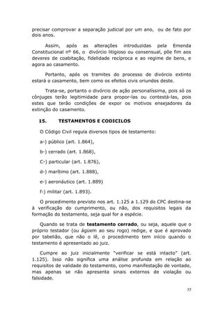 precisar comprovar a separação judicial por um ano, ou de fato por
dois anos.
Assim, após as alterações introduzidas pela Emenda
Constitucional nº 66, o divórcio litigioso ou consensual, põe fim aos
deveres de coabitação, fidelidade recíproca e ao regime de bens, e
agora ao casamento.
Portanto, após os tramites do processo de divórcio extinto
estará o casamento, bem como os efeitos civis oriundos deste.
Trata-se, portanto o divórcio de ação personalíssima, pois só os
cônjuges terão legitimidade para propor-las ou contestá-las, pois
estes que terão condições de expor os motivos ensejadores da
extinção do casamento.
15. TESTAMENTOS E CODICILOS
O Código Civil regula diversos tipos de testamento:
a-) público (art. 1.864),
b-) cerrado (art. 1.868),
C-) particular (art. 1.876),
d-) marítimo (art. 1.888),
e-) aeronáutico (art. 1.889)
f-) militar (art. 1.893).
O procedimento previsto nos art. 1.125 a 1.129 do CPC destina-se
à verificação do cumprimento, ou não, dos requisitos legais da
formação do testamento, seja qual for a espécie.
Quando se trata de testamento cerrado, ou seja, aquele que o
próprio testador (ou ágüem ao seu rogo) redige, e que é aprovado
por tabelião, que não o lê, o procedimento tem início quando o
testamento é apresentado ao juiz.
Cumpre ao juiz inicialmente “verificar se está intacto” (art.
1.125). Isso não significa uma análise profunda em relação ao
requisitos de validade do testamento, como manifestação de vontade,
mas apenas se não apresenta sinais externos de violação ou
falsidade.
77
 
