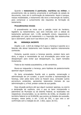 Quando o testamento é particular, marítimo ou militar, o
procedimento não se destina unicamente à verificação do estado do
documento, mais sim à confirmação do testamento. Assim é porque,
nessas modalidades, o testamento não teve a intervenção do notário,
para comprovar o cumprimento dos requisitos de formação do
testamento.
Procedimentos iniciais
O procedimento se inicia com a petição inicial do herdeiro,
legatário ou testamenteiro, que será instruída com a cédula do
testamento particular (art. 1.130, parágrafo único), requerendo a
publicação em juízo do testamento e a inquirição das testemunhas
que o assinarem, após ouvir sua leitura (art. 1.130).
16. HERANÇA JACENTE
Dispõe o art. 1.819 do Código Civil que a herança é jacente se o
falecido não deixar testamento nem herdeiro legitimo notoriamente
conhecido.
Portanto, quando ocorre a herança jacente, existem bens sem
dono, e segue a necessidade de sua arrecadação para evitar que
desapareçam para evitar que desapareçam, ou, sejam tomados
ilicitamente.
Trata-se de medida acautelatória, e não constritiva.
Busca-se resguardar a herança, para hipótese de posteriormente
aparecer algum sucessor.
Os bens arrecadados ficarão sob a guarda, conservação e
administração de um curador, a quem incumbe a representação da
herança, velar pelos bens como se fossem seus, arrecadar outros
porventura existentes, apresentar balancetes mensais de sua
administração e, a final, prestar contas de sua gestão.
Essa situação perdura até que algum sucessor apareça, ou ocorra
a declaração de vacância, com o que os bens incorporarão o
patrimônio do Município ou do Distrito Federal, se localizados nas
respectivas circunscrições; ou ao domínio da União, se situados em
território federal (a Lei 8.049/90, que excluiu os Estados da sucessão,
revogou, nessa parte, o art. 1.143 do CPC, o que veio a ser
confirmado com a redação do art. 1.822, caput, do CC).
78
 
