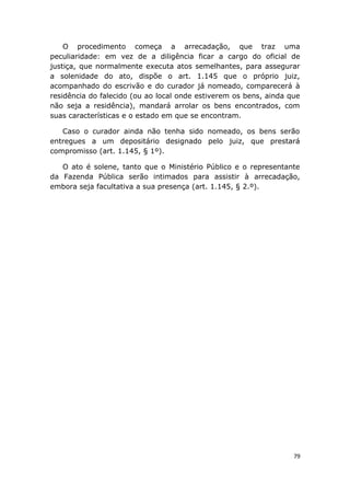 O procedimento começa a arrecadação, que traz uma
peculiaridade: em vez de a diligência ficar a cargo do oficial de
justiça, que normalmente executa atos semelhantes, para assegurar
a solenidade do ato, dispõe o art. 1.145 que o próprio juiz,
acompanhado do escrivão e do curador já nomeado, comparecerá à
residência do falecido (ou ao local onde estiverem os bens, ainda que
não seja a residência), mandará arrolar os bens encontrados, com
suas características e o estado em que se encontram.
Caso o curador ainda não tenha sido nomeado, os bens serão
entregues a um depositário designado pelo juiz, que prestará
compromisso (art. 1.145, § 1º).
O ato é solene, tanto que o Ministério Público e o representante
da Fazenda Pública serão intimados para assistir à arrecadação,
embora seja facultativa a sua presença (art. 1.145, § 2.º).
79
 