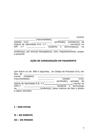 ____________________________________________ (nome)
_________________ (nacionalidade), _____________________
(estado civil), _________________ (profissão), portador(a) da
Cédula de Identidade R.G. n.º _________________, inscrito(a) no
CPF n.º ______________, residente e domiciliado(a) na
______________________________________________
(endereço), por seu(ua) Advogado(a), vem, respeitosamente, propor
a presente
AÇÃO DE CONSIGNAÇÃO EM PAGAMENTO
com fulcro no art. 890 e seguintes, do Código de Processo Civil, em
face de ________________________________________________
(nome completo), _____________________________________
(nacionalidade), ____________ (estado civil),
________________________________ (profissão), portador da
cédula de identidade R.G. n.º____________________, inscrito no
CPFn.º ________________________, residente e domiciliado
na___________________(endereço), pelos motivos de fato e direito
a seguir aduzidos:
I – DOS FATOS
II – DO DIREITO
III – DO PEDIDO
8
 